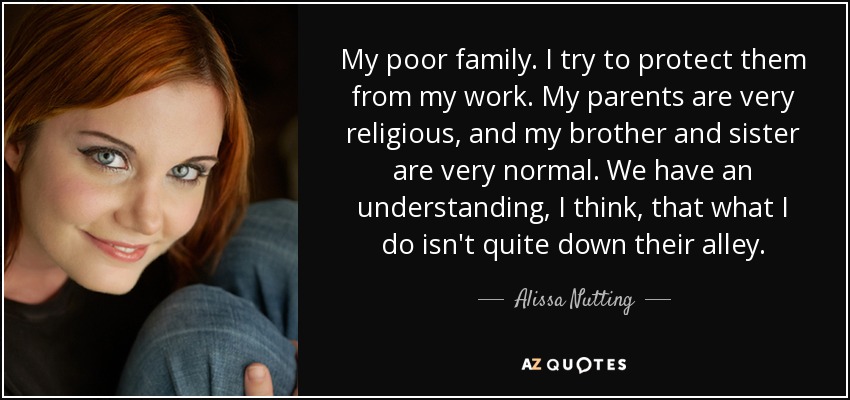 My poor family. I try to protect them from my work. My parents are very religious, and my brother and sister are very normal. We have an understanding, I think, that what I do isn't quite down their alley. - Alissa Nutting
