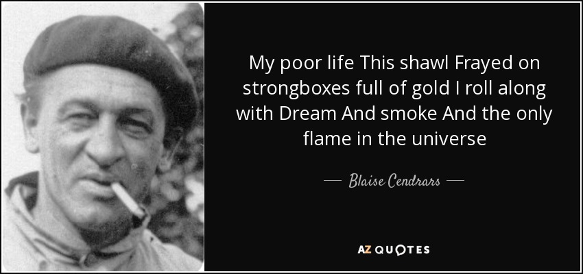 My poor life This shawl Frayed on strongboxes full of gold I roll along with Dream And smoke And the only flame in the universe - Blaise Cendrars