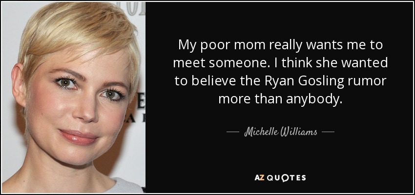 My poor mom really wants me to meet someone. I think she wanted to believe the Ryan Gosling rumor more than anybody. - Michelle Williams