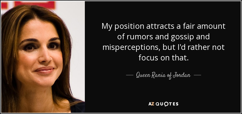 My position attracts a fair amount of rumors and gossip and misperceptions, but I'd rather not focus on that. - Queen Rania of Jordan