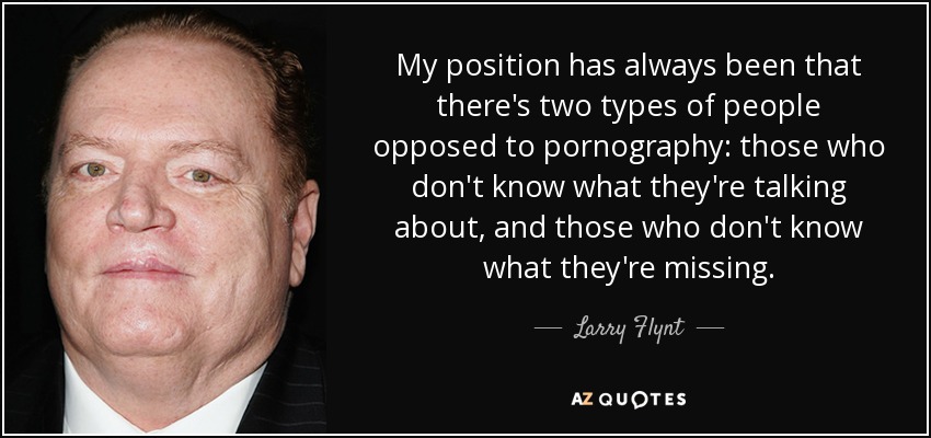 My position has always been that there's two types of people opposed to pornography: those who don't know what they're talking about, and those who don't know what they're missing. - Larry Flynt