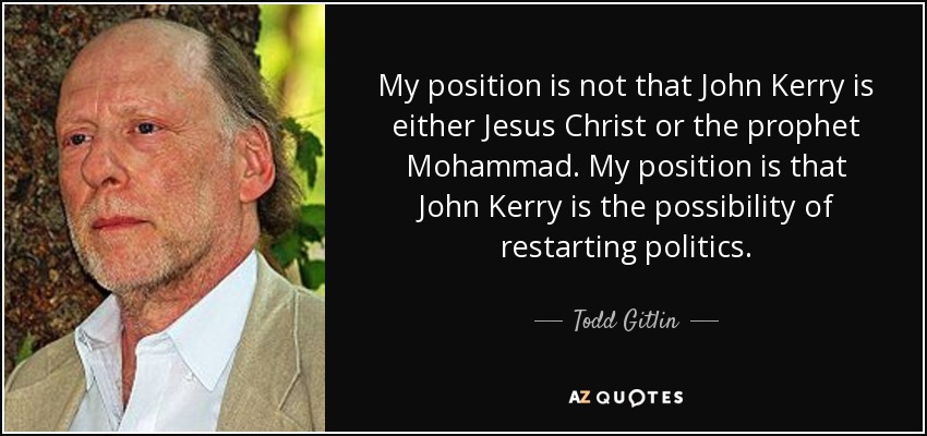 My position is not that John Kerry is either Jesus Christ or the prophet Mohammad. My position is that John Kerry is the possibility of restarting politics. - Todd Gitlin