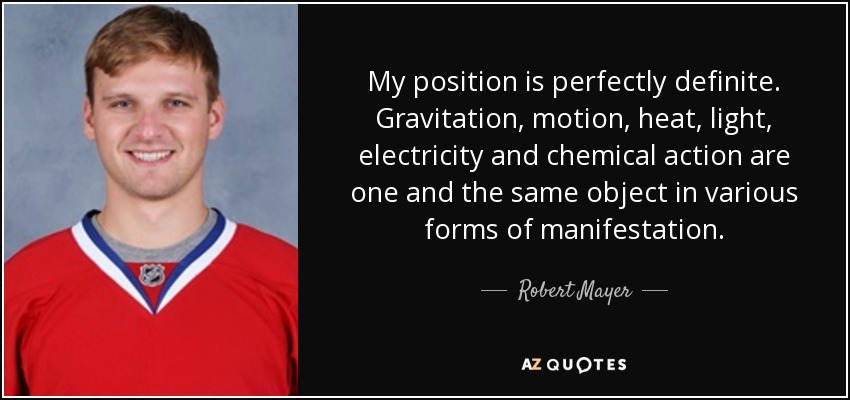 My position is perfectly definite. Gravitation, motion, heat, light, electricity and chemical action are one and the same object in various forms of manifestation. - Robert Mayer