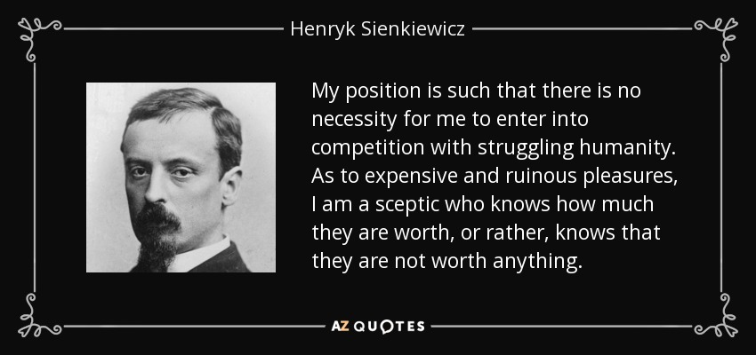 My position is such that there is no necessity for me to enter into competition with struggling humanity. As to expensive and ruinous pleasures, I am a sceptic who knows how much they are worth, or rather, knows that they are not worth anything. - Henryk Sienkiewicz