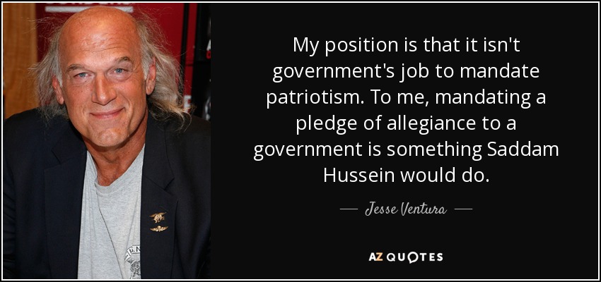 My position is that it isn't government's job to mandate patriotism. To me, mandating a pledge of allegiance to a government is something Saddam Hussein would do. - Jesse Ventura