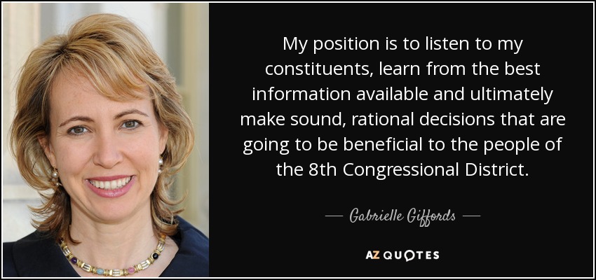 My position is to listen to my constituents, learn from the best information available and ultimately make sound, rational decisions that are going to be beneficial to the people of the 8th Congressional District. - Gabrielle Giffords