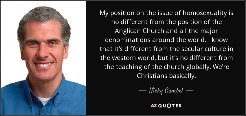 My position on the issue of homosexuality is no different from the position of the Anglican Church and all the major denominations around the world. I know that it's different from the secular culture in the western world, but it's no different from the teaching of the church globally. We're Christians basically. - Nicky Gumbel