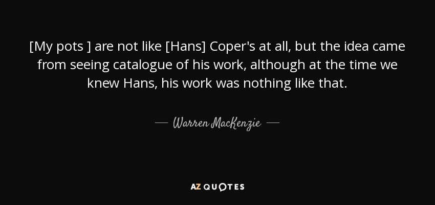 [My pots ] are not like [Hans] Coper's at all, but the idea came from seeing catalogue of his work, although at the time we knew Hans, his work was nothing like that. - Warren MacKenzie