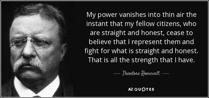 My power vanishes into thin air the instant that my fellow citizens, who are straight and honest, cease to believe that I represent them and fight for what is straight and honest. That is all the strength that I have. - Theodore Roosevelt
