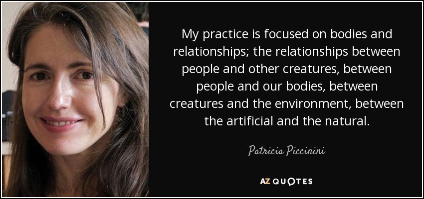 My practice is focused on bodies and relationships; the relationships between people and other creatures, between people and our bodies, between creatures and the environment, between the artificial and the natural. - Patricia Piccinini