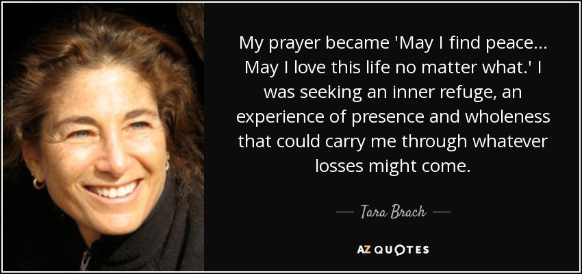 My prayer became 'May I find peace... May I love this life no matter what.' I was seeking an inner refuge, an experience of presence and wholeness that could carry me through whatever losses might come. - Tara Brach