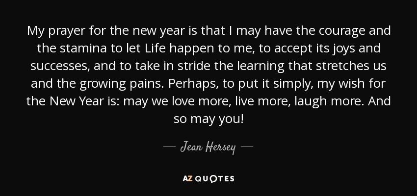 My prayer for the new year is that I may have the courage and the stamina to let Life happen to me, to accept its joys and successes, and to take in stride the learning that stretches us and the growing pains. Perhaps, to put it simply, my wish for the New Year is: may we love more, live more, laugh more. And so may you! - Jean Hersey