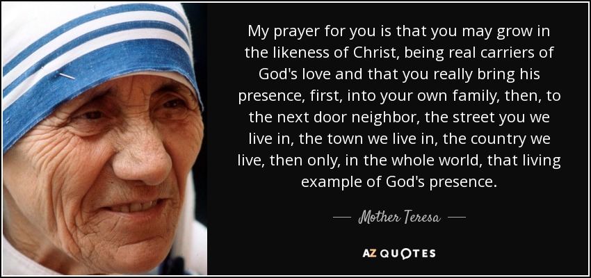 My prayer for you is that you may grow in the likeness of Christ, being real carriers of God's love and that you really bring his presence, first, into your own family, then, to the next door neighbor, the street you we live in, the town we live in, the country we live, then only, in the whole world, that living example of God's presence. - Mother Teresa