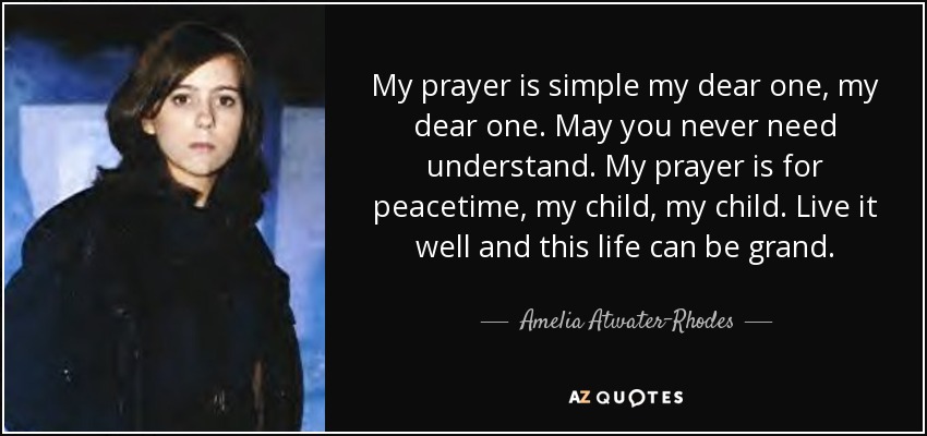 My prayer is simple my dear one, my dear one. May you never need understand. My prayer is for peacetime, my child, my child. Live it well and this life can be grand. - Amelia Atwater-Rhodes