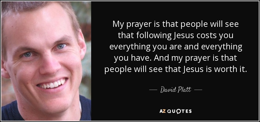 My prayer is that people will see that following Jesus costs you everything you are and everything you have. And my prayer is that people will see that Jesus is worth it. - David Platt
