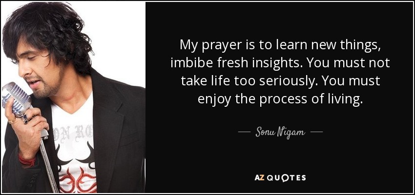 My prayer is to learn new things, imbibe fresh insights. You must not take life too seriously. You must enjoy the process of living. - Sonu Nigam