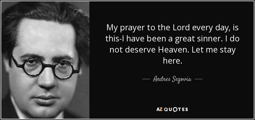 My prayer to the Lord every day, is this-I have been a great sinner. I do not deserve Heaven. Let me stay here. - Andres Segovia