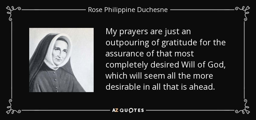 My prayers are just an outpouring of gratitude for the assurance of that most completely desired Will of God, which will seem all the more desirable in all that is ahead. - Rose Philippine Duchesne