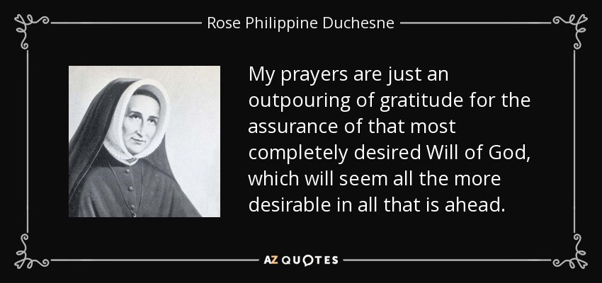 My prayers are just an outpouring of gratitude for the assurance of that most completely desired Will of God, which will seem all the more desirable in all that is ahead. - Rose Philippine Duchesne