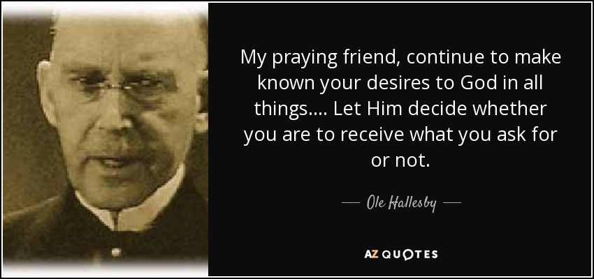 My praying friend, continue to make known your desires to God in all things. ... Let Him decide whether you are to receive what you ask for or not. - Ole Hallesby