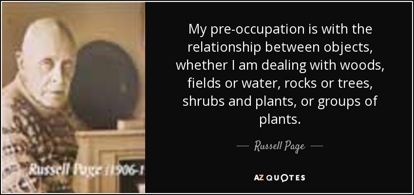 My pre-occupation is with the relationship between objects, whether I am dealing with woods, fields or water, rocks or trees, shrubs and plants, or groups of plants. - Russell Page