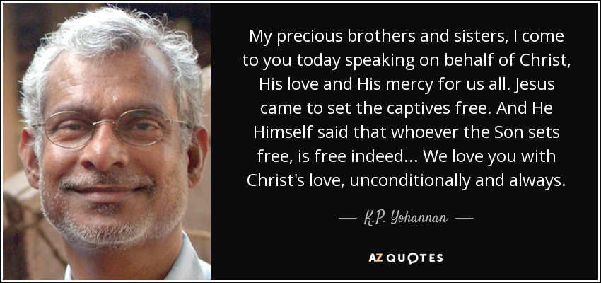 My precious brothers and sisters, I come to you today speaking on behalf of Christ, His love and His mercy for us all. Jesus came to set the captives free. And He Himself said that whoever the Son sets free, is free indeed . . . We love you with Christ's love, unconditionally and always. - K.P. Yohannan