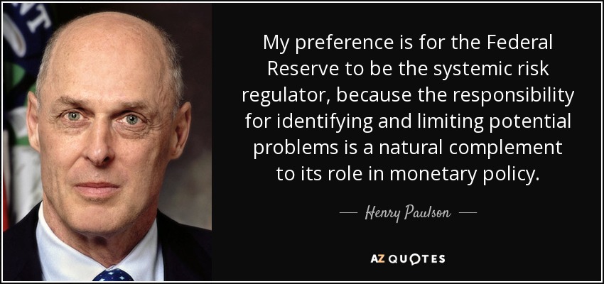 My preference is for the Federal Reserve to be the systemic risk regulator, because the responsibility for identifying and limiting potential problems is a natural complement to its role in monetary policy. - Henry Paulson