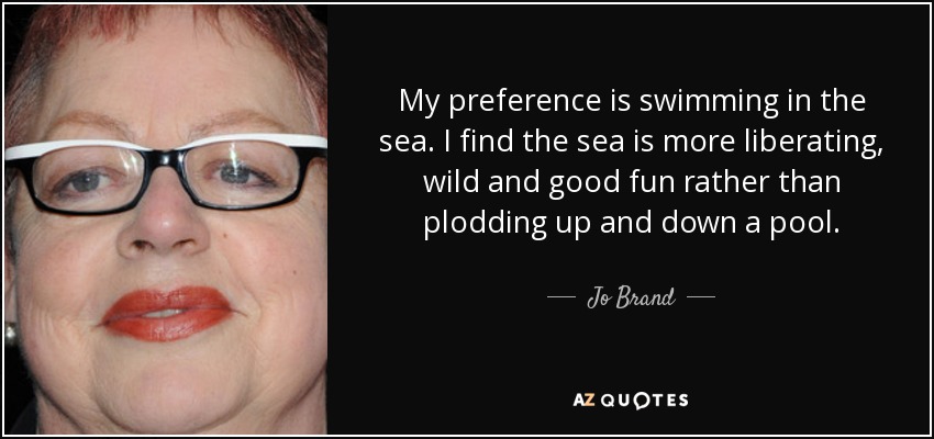 My preference is swimming in the sea. I find the sea is more liberating, wild and good fun rather than plodding up and down a pool. - Jo Brand