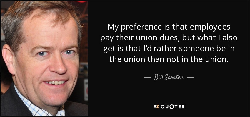 My preference is that employees pay their union dues, but what I also get is that I'd rather someone be in the union than not in the union. - Bill Shorten