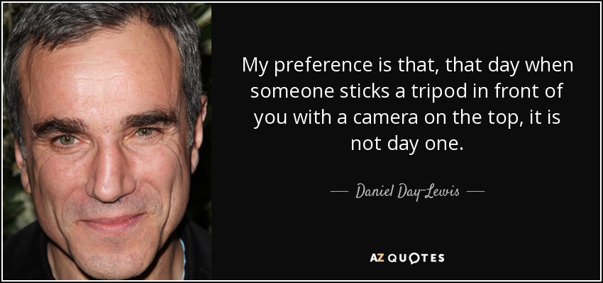 My preference is that, that day when someone sticks a tripod in front of you with a camera on the top, it is not day one. - Daniel Day-Lewis
