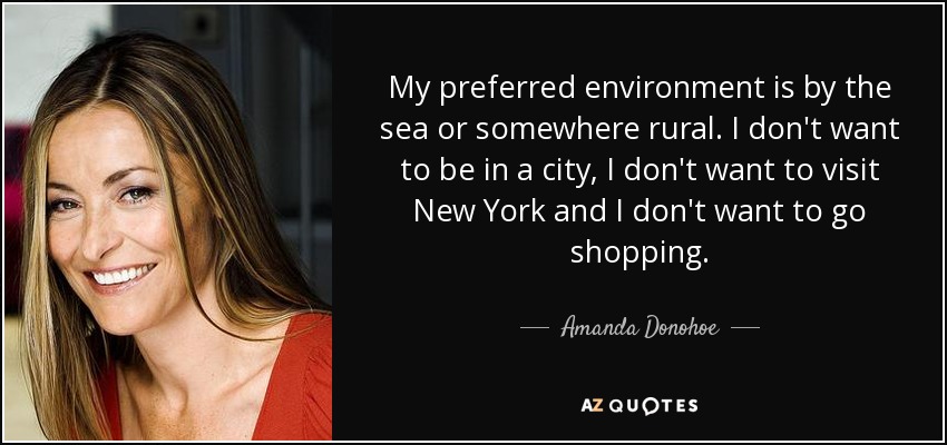 My preferred environment is by the sea or somewhere rural. I don't want to be in a city, I don't want to visit New York and I don't want to go shopping. - Amanda Donohoe