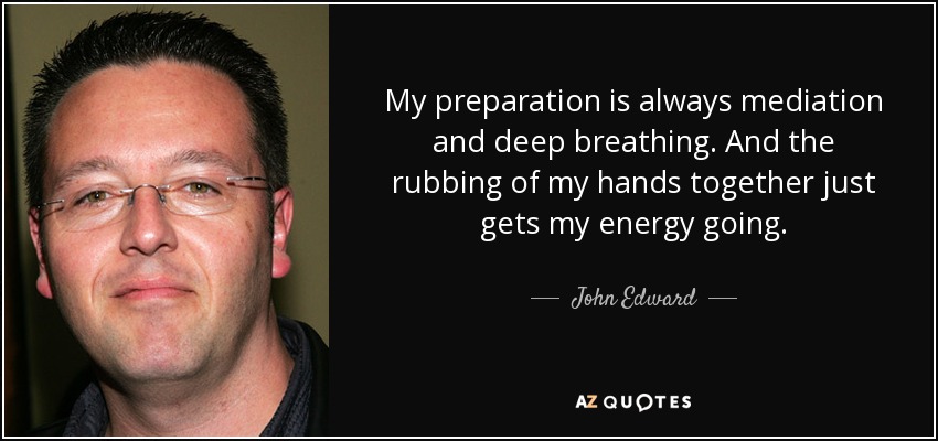 My preparation is always mediation and deep breathing. And the rubbing of my hands together just gets my energy going. - John Edward