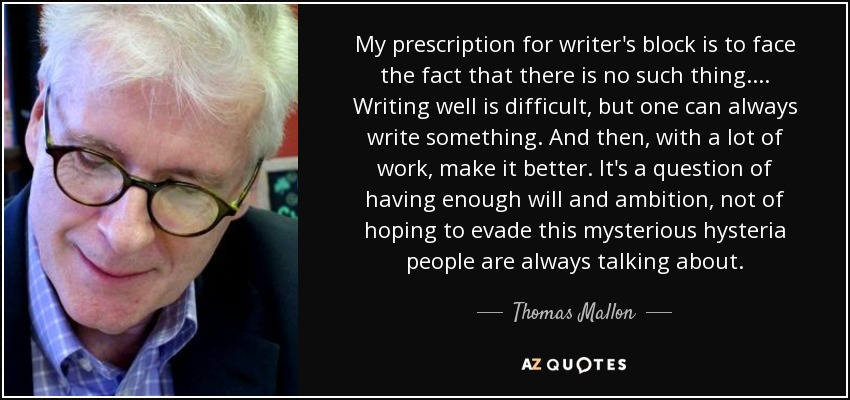 My prescription for writer's block is to face the fact that there is no such thing.... Writing well is difficult, but one can always write something. And then, with a lot of work, make it better. It's a question of having enough will and ambition, not of hoping to evade this mysterious hysteria people are always talking about. - Thomas Mallon