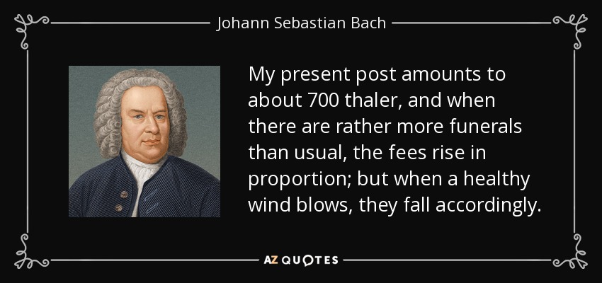 My present post amounts to about 700 thaler, and when there are rather more funerals than usual, the fees rise in proportion; but when a healthy wind blows, they fall accordingly. - Johann Sebastian Bach
