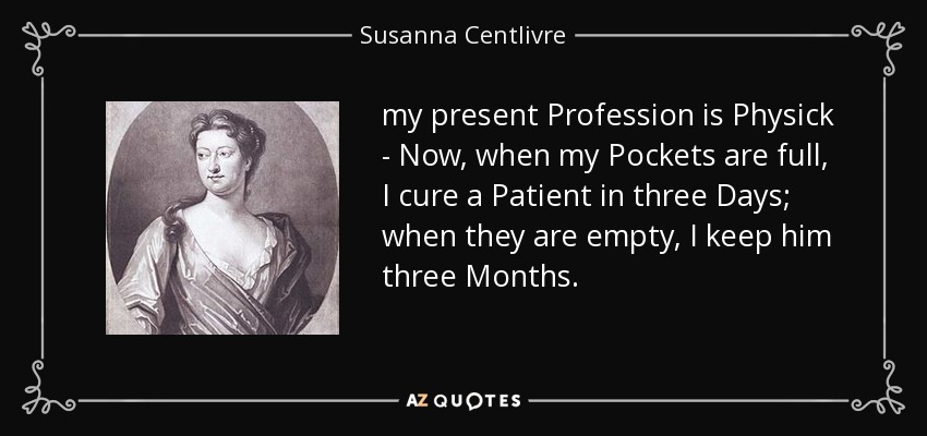 my present Profession is Physick - Now, when my Pockets are full, I cure a Patient in three Days; when they are empty, I keep him three Months. - Susanna Centlivre