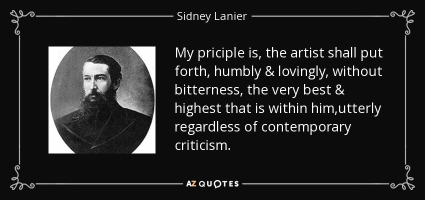 My priciple is, the artist shall put forth, humbly & lovingly, without bitterness, the very best & highest that is within him,utterly regardless of contemporary criticism. - Sidney Lanier