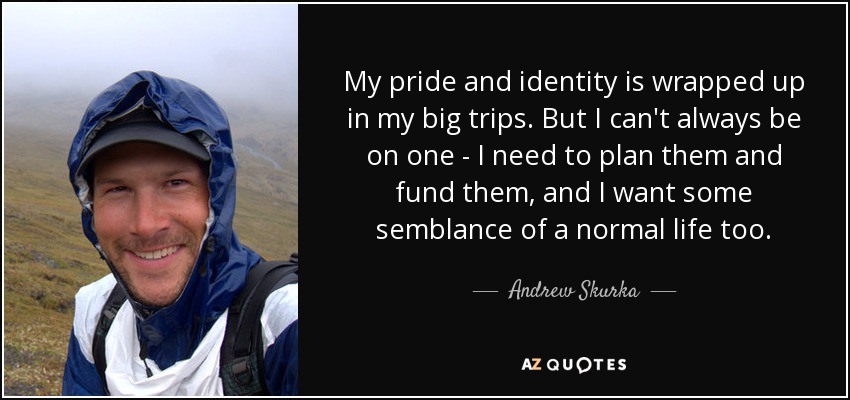 My pride and identity is wrapped up in my big trips. But I can't always be on one - I need to plan them and fund them, and I want some semblance of a normal life too. - Andrew Skurka