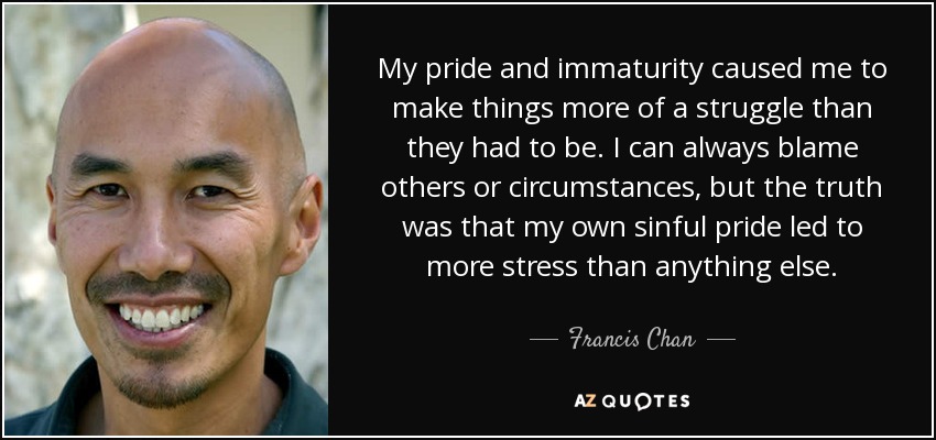 My pride and immaturity caused me to make things more of a struggle than they had to be. I can always blame others or circumstances, but the truth was that my own sinful pride led to more stress than anything else. - Francis Chan