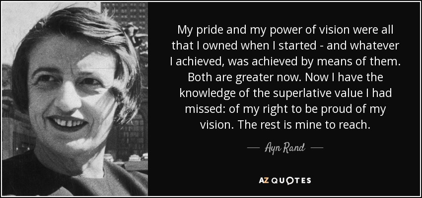 My pride and my power of vision were all that I owned when I started - and whatever I achieved, was achieved by means of them. Both are greater now. Now I have the knowledge of the superlative value I had missed: of my right to be proud of my vision. The rest is mine to reach. - Ayn Rand