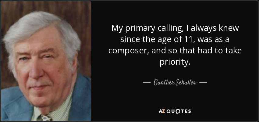 My primary calling, I always knew since the age of 11, was as a composer, and so that had to take priority. - Gunther Schuller