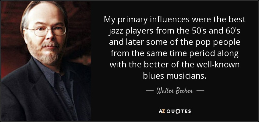 My primary influences were the best jazz players from the 50's and 60's and later some of the pop people from the same time period along with the better of the well-known blues musicians. - Walter Becker