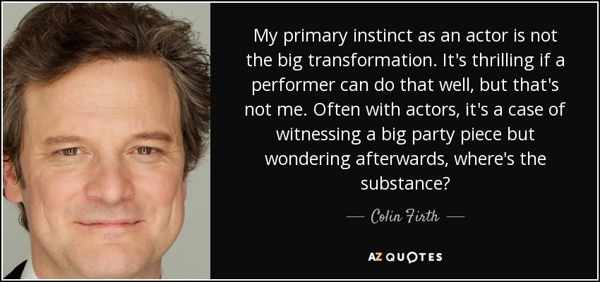My primary instinct as an actor is not the big transformation. It's thrilling if a performer can do that well, but that's not me. Often with actors, it's a case of witnessing a big party piece but wondering afterwards, where's the substance? - Colin Firth