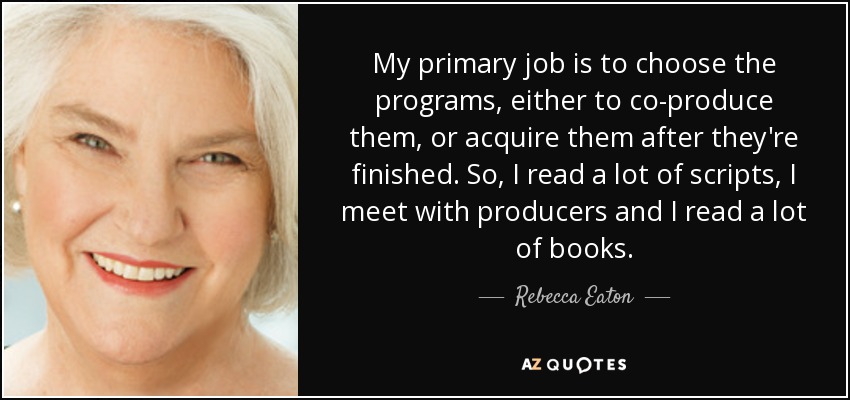 My primary job is to choose the programs, either to co-produce them, or acquire them after they're finished. So, I read a lot of scripts, I meet with producers and I read a lot of books. - Rebecca Eaton
