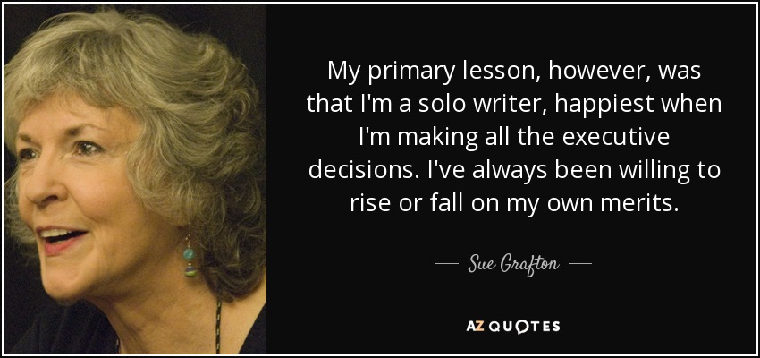 My primary lesson, however, was that I'm a solo writer, happiest when I'm making all the executive decisions. I've always been willing to rise or fall on my own merits. - Sue Grafton