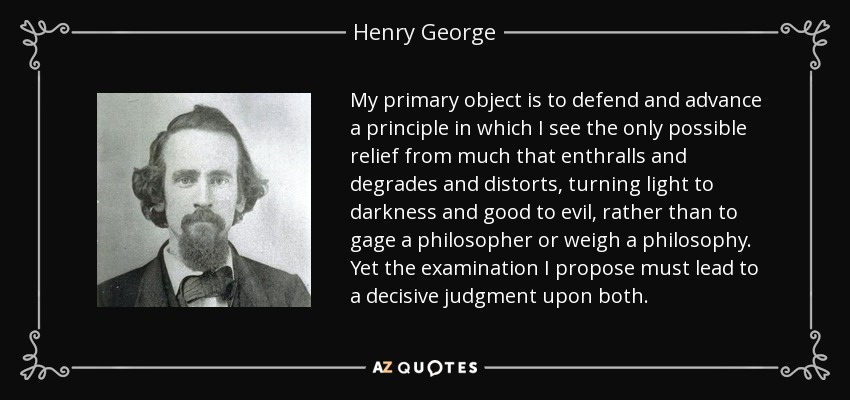 My primary object is to defend and advance a principle in which I see the only possible relief from much that enthralls and degrades and distorts, turning light to darkness and good to evil, rather than to gage a philosopher or weigh a philosophy. Yet the examination I propose must lead to a decisive judgment upon both. - Henry George