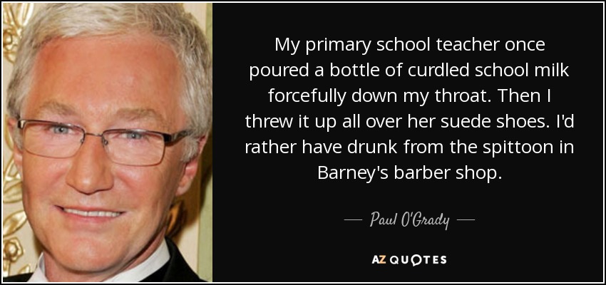 My primary school teacher once poured a bottle of curdled school milk forcefully down my throat. Then I threw it up all over her suede shoes. I'd rather have drunk from the spittoon in Barney's barber shop. - Paul O'Grady