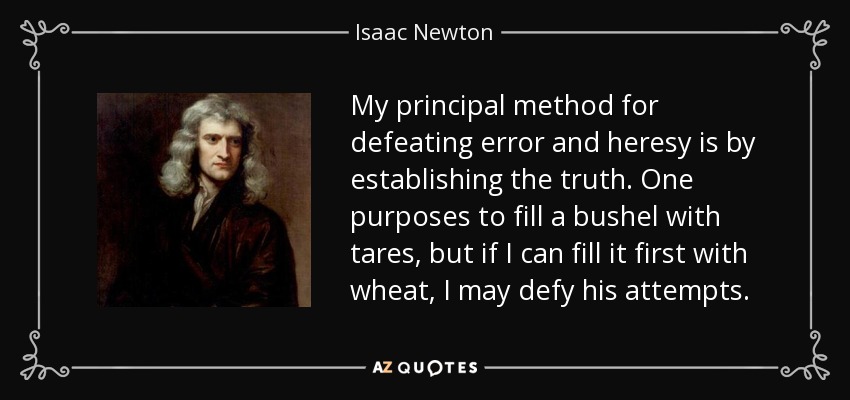 My principal method for defeating error and heresy is by establishing the truth. One purposes to fill a bushel with tares, but if I can fill it first with wheat, I may defy his attempts. - Isaac Newton