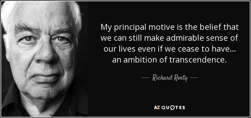 My principal motive is the belief that we can still make admirable sense of our lives even if we cease to have... an ambition of transcendence. - Richard Rorty