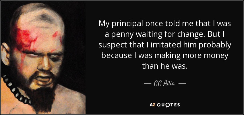 My principal once told me that I was a penny waiting for change. But I suspect that I irritated him probably because I was making more money than he was. - GG Allin