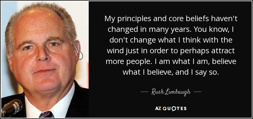 My principles and core beliefs haven't changed in many years. You know, I don't change what I think with the wind just in order to perhaps attract more people. I am what I am, believe what I believe, and I say so. - Rush Limbaugh